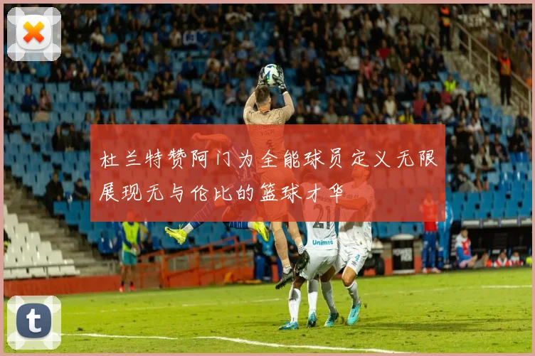 杜兰特赞阿门为全能球员定义无限展现无与伦比的篮球才华