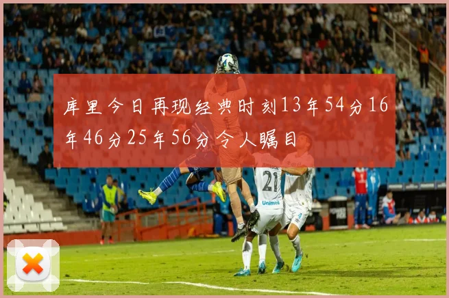 库里今日再现经典时刻13年54分16年46分25年56分令人瞩目