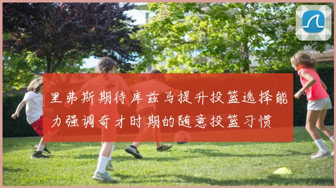 里弗斯期待库兹马提升投篮选择能力强调奇才时期的随意投篮习惯