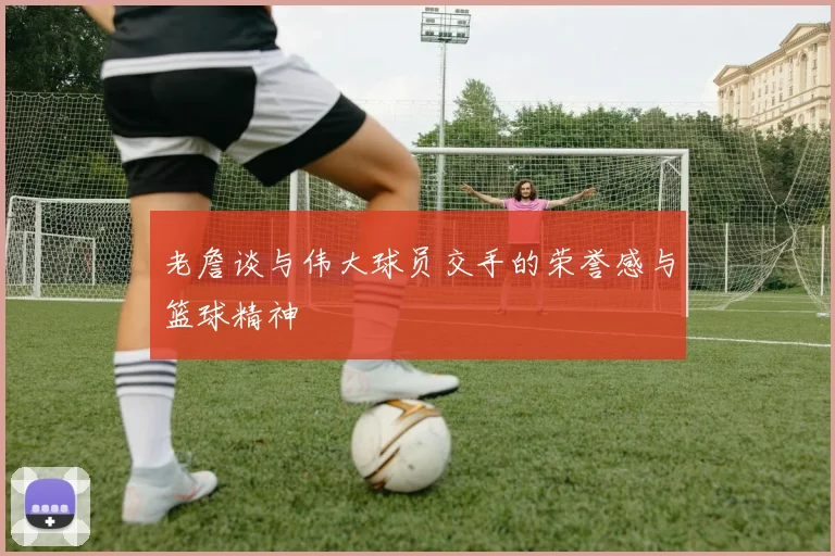 老詹谈与伟大球员交手的荣誉感与篮球精神
