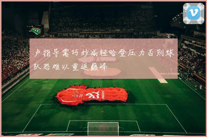 卢指导需巧妙减轻哈登压力否则球队恐难以重返巅峰