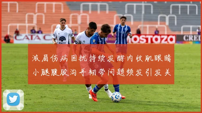 浓眉伤病困扰持续发酵内收肌眼睛小腿腹股沟手韧带问题频发引发关注