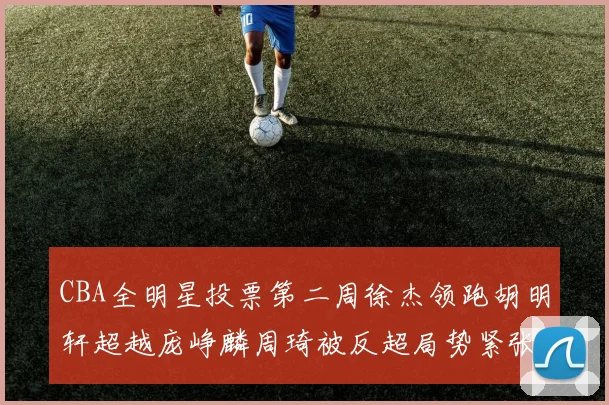 CBA全明星投票第二周徐杰领跑胡明轩超越庞峥麟周琦被反超局势紧张