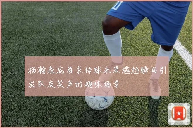 杨瀚森底角求传球未果尴尬瞬间引发队友笑声的趣味场景