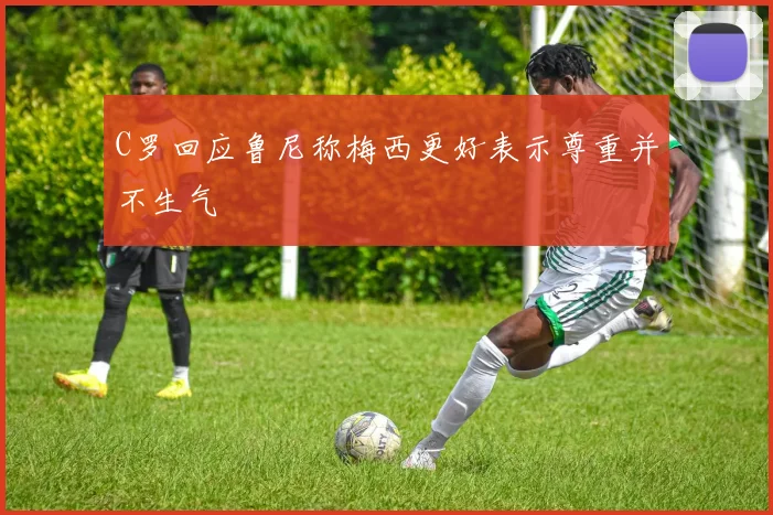 C罗回应鲁尼称梅西更好表示尊重并不生气