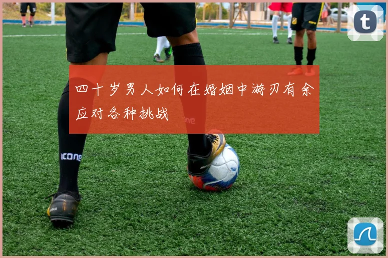 四十岁男人如何在婚姻中游刃有余应对各种挑战
