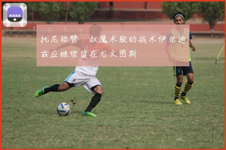 托尼称赞囧叔魔术般的战术伊尔迪兹应继续留在尤文图斯