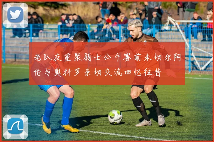 老队友重聚骑士公牛赛前米切尔阿伦与奥科罗亲切交流回忆往昔