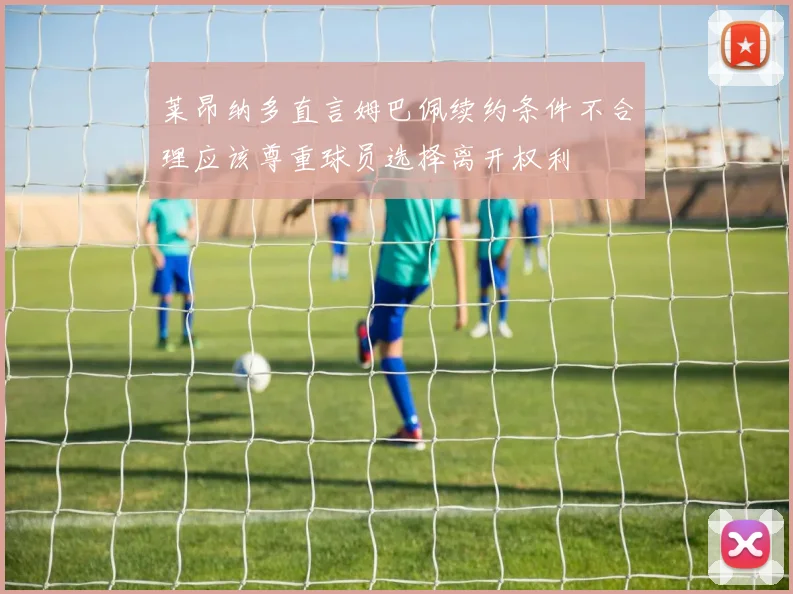 莱昂纳多直言姆巴佩续约条件不合理应该尊重球员选择离开权利