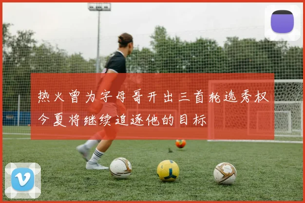 热火曾为字母哥开出三首轮选秀权今夏将继续追逐他的目标