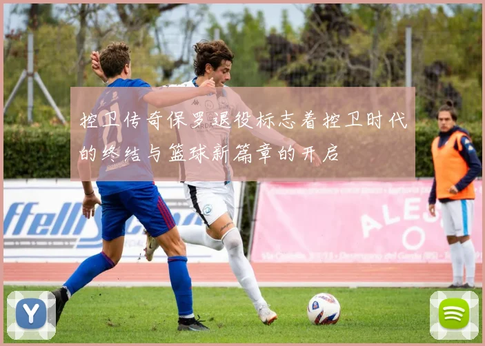 控卫传奇保罗退役标志着控卫时代的终结与篮球新篇章的开启