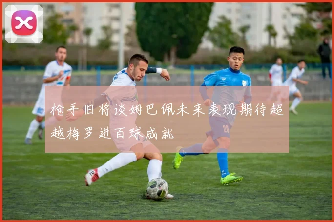 枪手旧将谈姆巴佩未来表现期待超越梅罗进百球成就