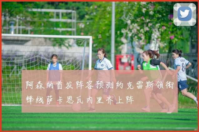 阿森纳首发阵容预测约克雷斯领衔锋线萨卡恩瓦内里齐上阵