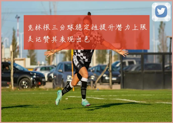 克林根三分球稳定性提升潜力上限美记赞其表现出色