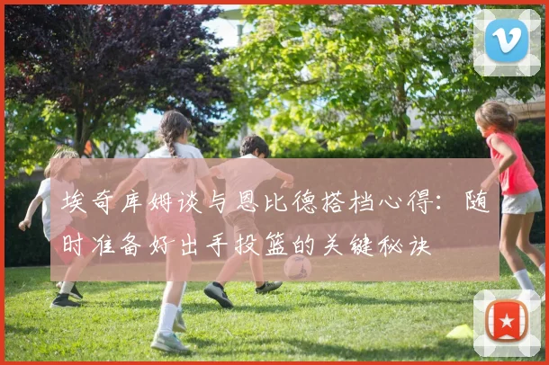 埃奇库姆谈与恩比德搭档心得：随时准备好出手投篮的关键秘诀