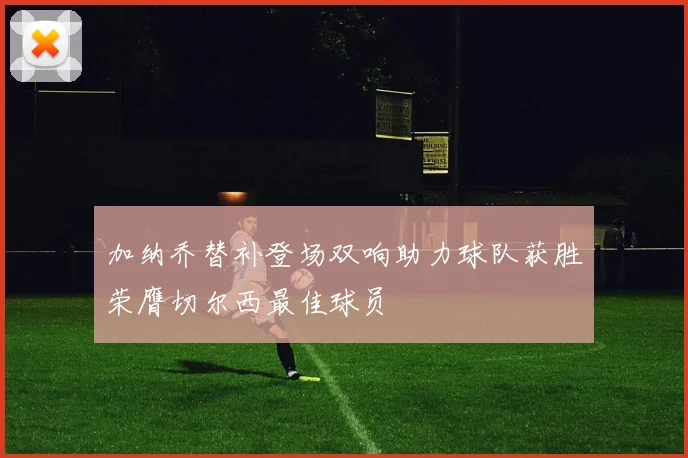 加纳乔替补登场双响助力球队获胜荣膺切尔西最佳球员