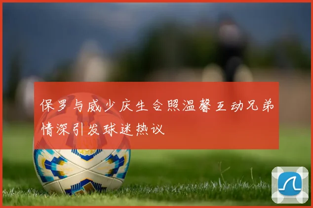 保罗与威少庆生合照温馨互动兄弟情深引发球迷热议