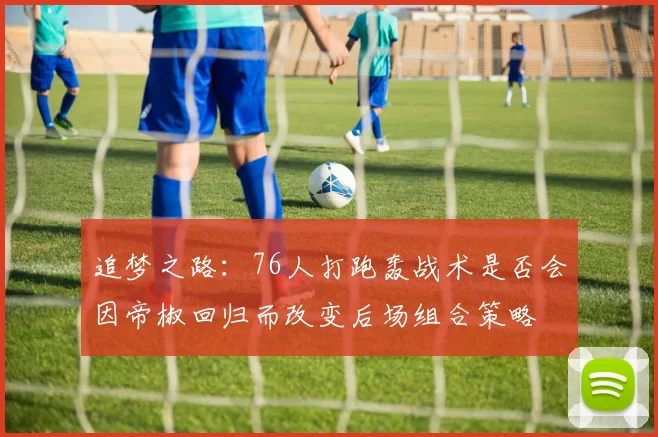 追梦之路：76人打跑轰战术是否会因帝椒回归而改变后场组合策略