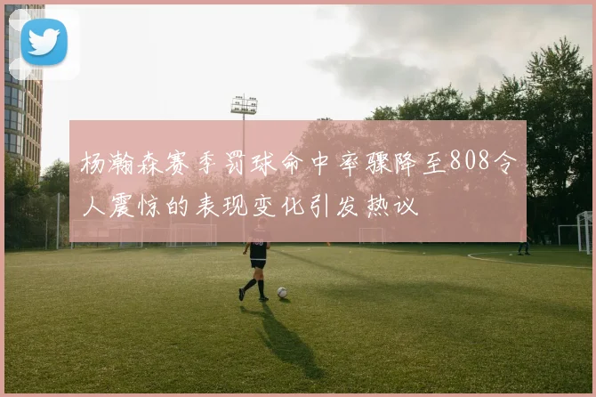 杨瀚森赛季罚球命中率骤降至808令人震惊的表现变化引发热议