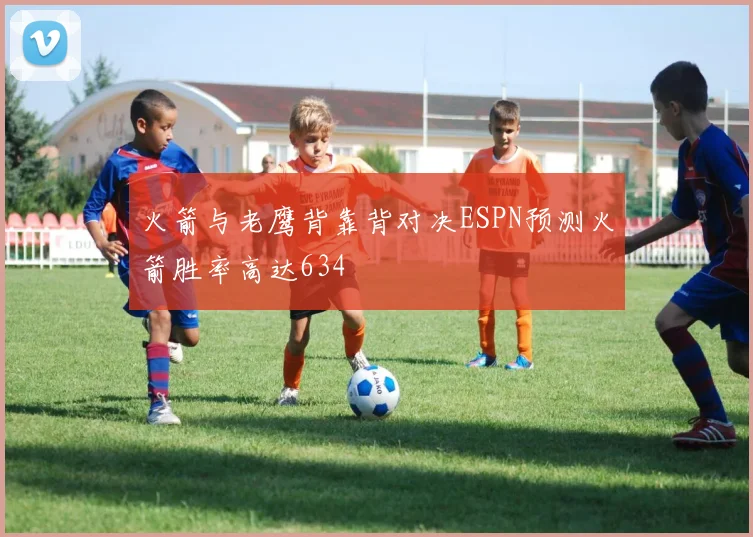 火箭与老鹰背靠背对决ESPN预测火箭胜率高达634