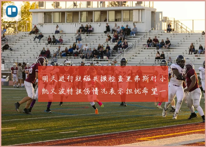 明天进行核磁共振检查里弗斯对小凯文波特扭伤情况表示担忧希望一切顺利