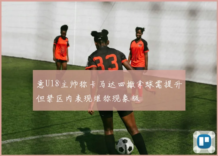 意U18主帅称卡马达回撤拿球需提升但禁区内表现堪称现象级