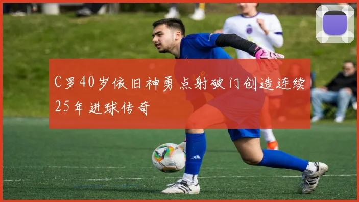 C罗40岁依旧神勇点射破门创造连续25年进球传奇