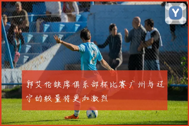 郭艾伦缺席俱乐部杯比赛广州与辽宁的较量将更加激烈