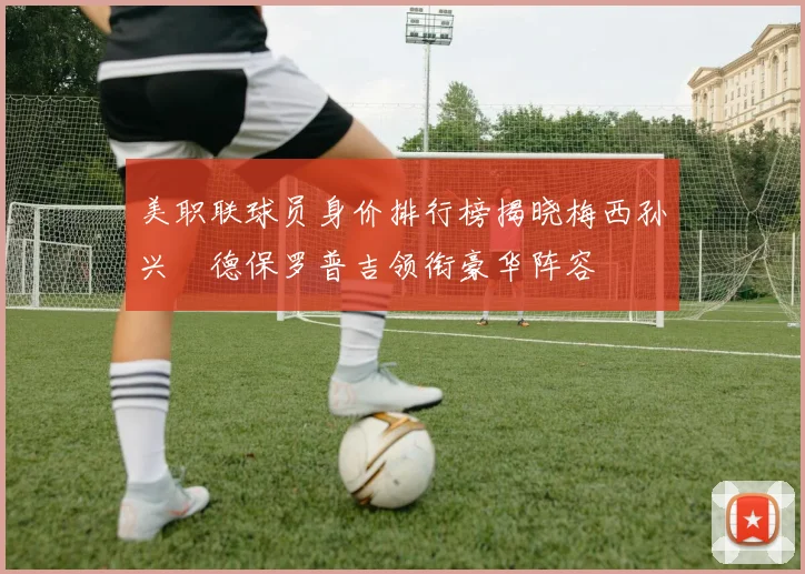 美职联球员身价排行榜揭晓梅西孙兴慜德保罗普吉领衔豪华阵容