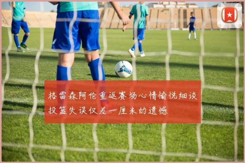 格雷森阿伦重返赛场心情愉悦细谈投篮失误仅差一厘米的遗憾
