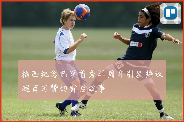 梅西纪念巴萨首秀21周年引发热议超百万赞的背后故事