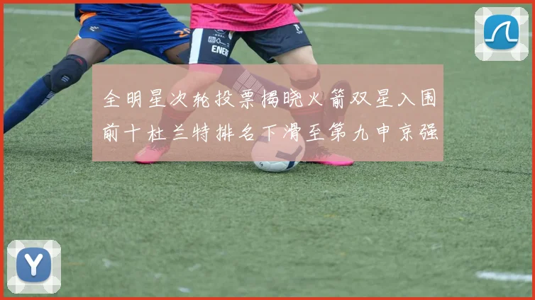 全明星次轮投票揭晓火箭双星入围前十杜兰特排名下滑至第九申京强势晋级第十位